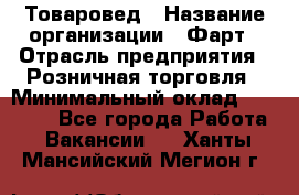 Товаровед › Название организации ­ Фарт › Отрасль предприятия ­ Розничная торговля › Минимальный оклад ­ 15 000 - Все города Работа » Вакансии   . Ханты-Мансийский,Мегион г.